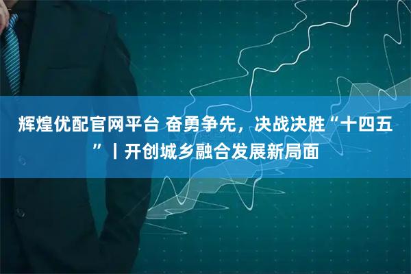 辉煌优配官网平台 奋勇争先，决战决胜“十四五”丨开创城乡融合发展新局面