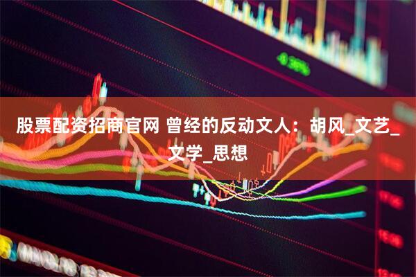 股票配资招商官网 曾经的反动文人：胡风_文艺_文学_思想