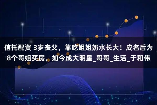 信托配资 3岁丧父，靠吃姐姐奶水长大！成名后为8个哥姐买房，如今成大明星_哥哥_生活_于和伟
