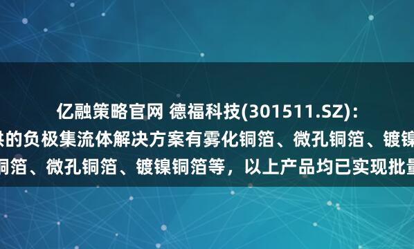 亿融策略官网 德福科技(301511.SZ)：目前为半/全固态电池提供的负极集流体解决方案有雾化铜箔、微孔铜箔、镀镍铜箔等，以上产品均已实现批量供货