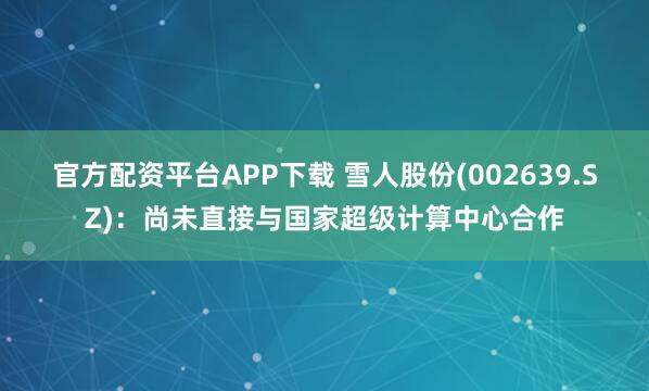 官方配资平台APP下载 雪人股份(002639.SZ)：尚未直接与国家超级计算中心合作