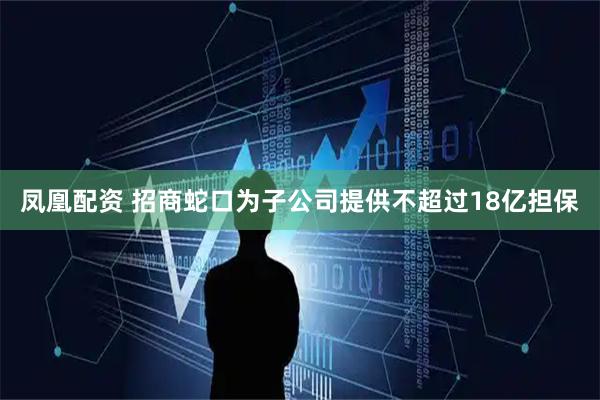 凤凰配资 招商蛇口为子公司提供不超过18亿担保
