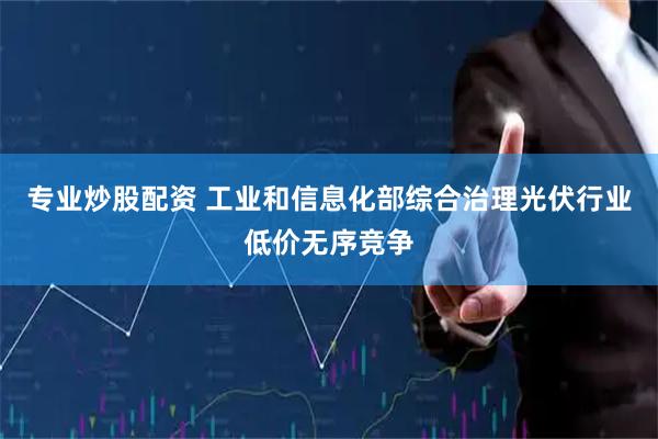 专业炒股配资 工业和信息化部综合治理光伏行业低价无序竞争