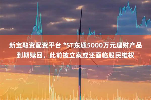 新宝融资配资平台 *ST东通5000万元理财产品到期赎回，此前被立案或还面临股民维权