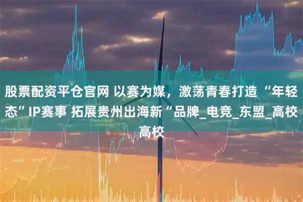 股票配资平仓官网 以赛为媒，激荡青春打造 “年轻态”IP赛事 拓展贵州出海新“品牌_电竞_东盟_高校