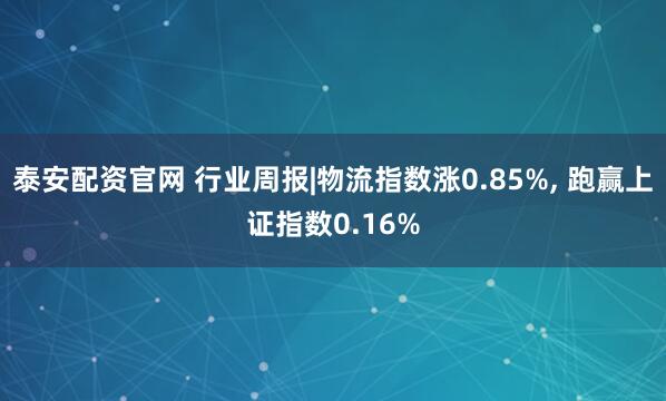 泰安配资官网 行业周报|物流指数涨0.85%, 跑赢上证指数0.16%