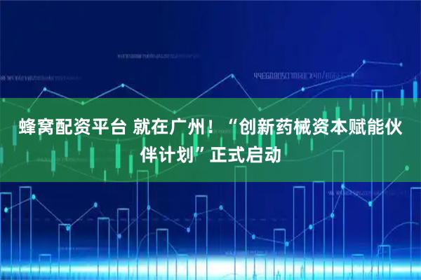 蜂窝配资平台 就在广州！“创新药械资本赋能伙伴计划”正式启动