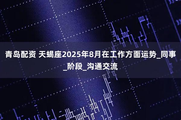 青岛配资 天蝎座2025年8月在工作方面运势_同事_阶段_沟通交流