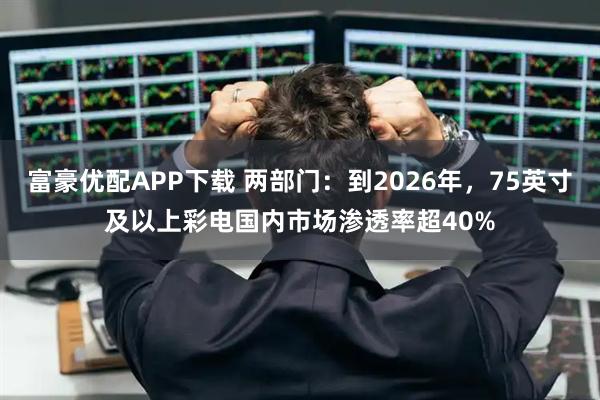 富豪优配APP下载 两部门：到2026年，75英寸及以上彩电国内市场渗透率超40%