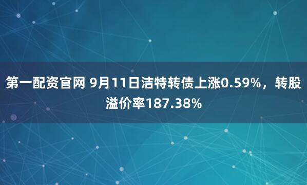第一配资官网 9月11日洁特转债上涨0.59%，转股溢价率187.38%