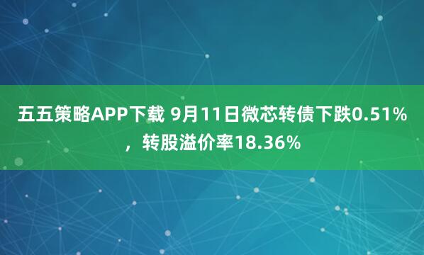 五五策略APP下载 9月11日微芯转债下跌0.51%，转股溢价率18.36%