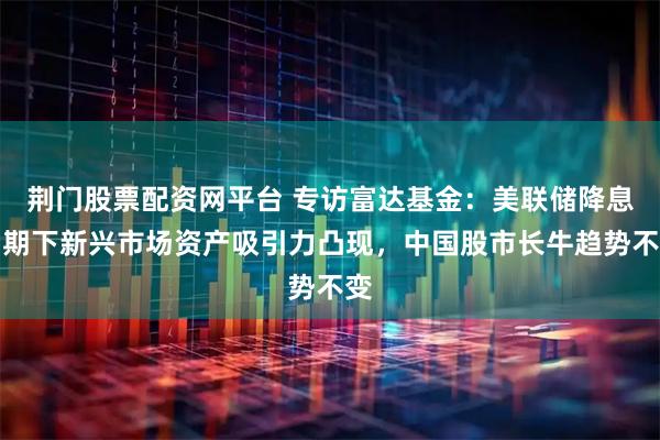 荆门股票配资网平台 专访富达基金：美联储降息周期下新兴市场资产吸引力凸现，中国股市长牛趋势不变