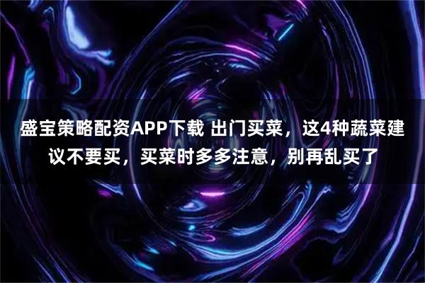 盛宝策略配资APP下载 出门买菜，这4种蔬菜建议不要买，买菜时多多注意，别再乱买了