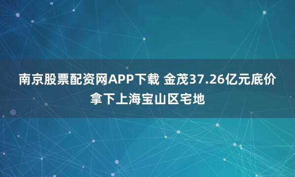 南京股票配资网APP下载 金茂37.26亿元底价拿下上海宝山区宅地