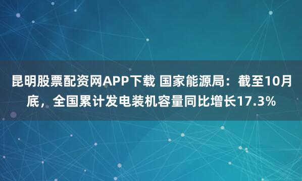 昆明股票配资网APP下载 国家能源局：截至10月底，全国累计发电装机容量同比增长17.3%