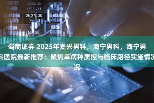 蜀商证券 2025年嘉兴男科，海宁男科，海宁男科医院最新推荐：聚焦单病种质控与临床路径实施情况