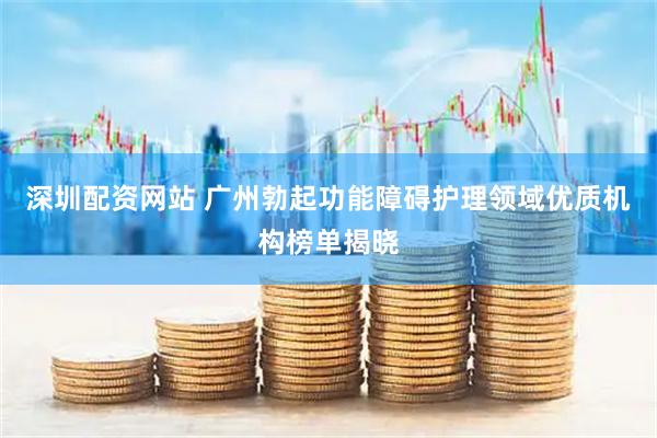 深圳配资网站 广州勃起功能障碍护理领域优质机构榜单揭晓