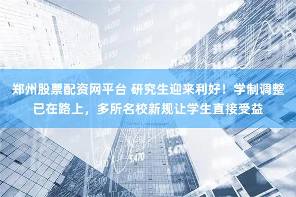 郑州股票配资网平台 研究生迎来利好！学制调整已在路上，多所名校新规让学生直接受益