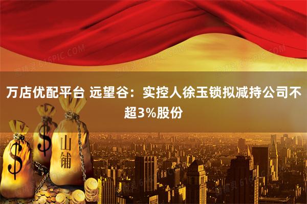 万店优配平台 远望谷：实控人徐玉锁拟减持公司不超3%股份