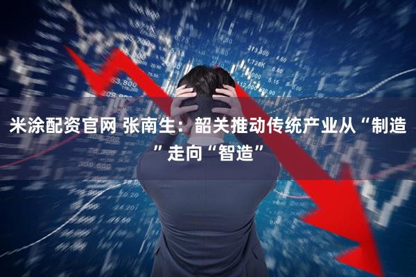 米涂配资官网 张南生：韶关推动传统产业从“制造”走向“智造”