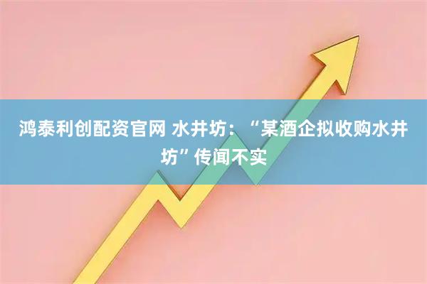 鸿泰利创配资官网 水井坊：“某酒企拟收购水井坊”传闻不实