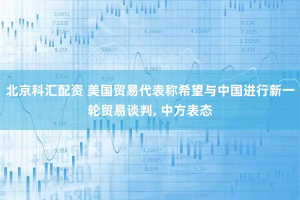 北京科汇配资 美国贸易代表称希望与中国进行新一轮贸易谈判, 中方表态