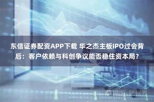 东信证券配资APP下载 华之杰主板IPO过会背后：客户依赖与科创争议能否稳住资本局？