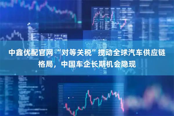 中鑫优配官网 “对等关税”搅动全球汽车供应链格局，中国车企长期机会隐现