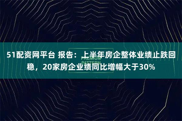 51配资网平台 报告：上半年房企整体业绩止跌回稳，20家房企业绩同比增幅大于30%