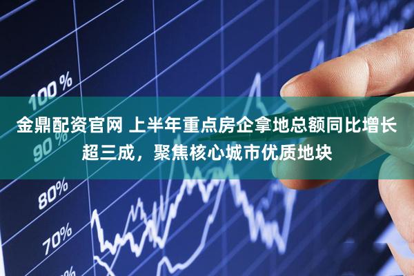 金鼎配资官网 上半年重点房企拿地总额同比增长超三成，聚焦核心城市优质地块