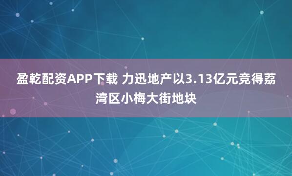 盈乾配资APP下载 力迅地产以3.13亿元竞得荔湾区小梅大街地块