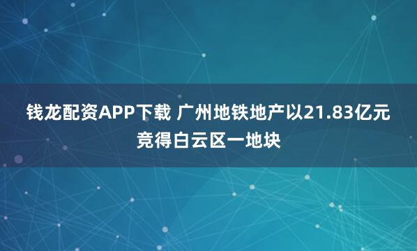 钱龙配资APP下载 广州地铁地产以21.83亿元竞得白云区一地块