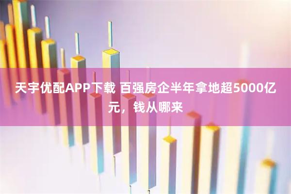 天宇优配APP下载 百强房企半年拿地超5000亿元，钱从哪来