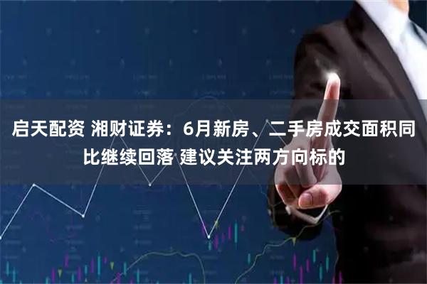 启天配资 湘财证券：6月新房、二手房成交面积同比继续回落 建议关注两方向标的
