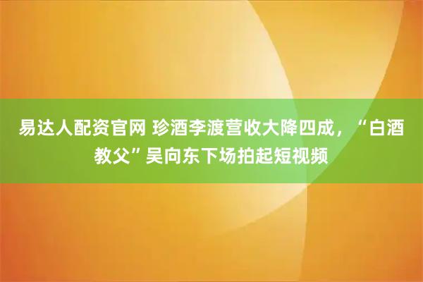 易达人配资官网 珍酒李渡营收大降四成，“白酒教父”吴向东下场拍起短视频