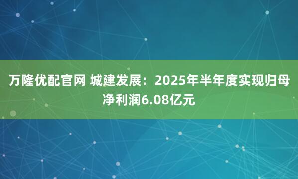 万隆优配官网 城建发展：2025年半年度实现归母净利润6.08亿元