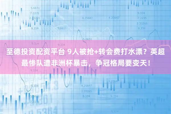 至德投资配资平台 9人被抢+转会费打水漂？英超最惨队遭非洲杯暴击，争冠格局要变天！