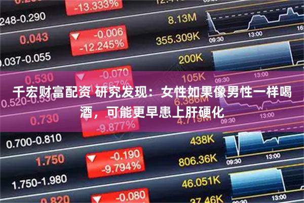 千宏财富配资 研究发现：女性如果像男性一样喝酒，可能更早患上肝硬化