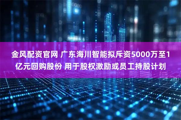 金风配资官网 广东海川智能拟斥资5000万至1亿元回购股份 用于股权激励或员工持股计划
